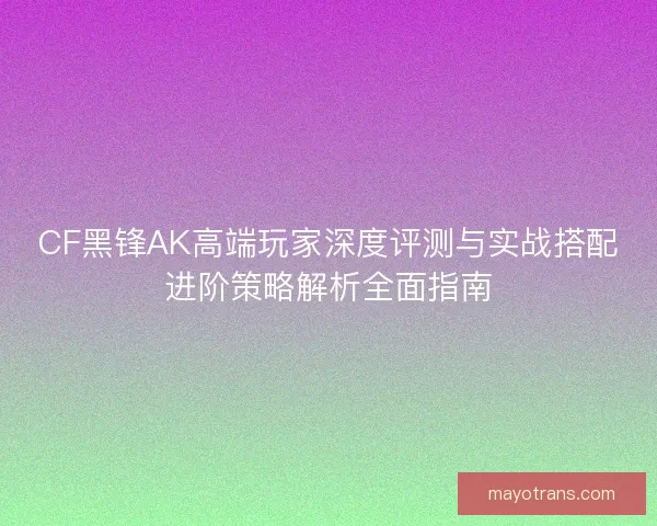 CF黑锋AK高端玩家深度评测与实战搭配进阶策略解析全面指南