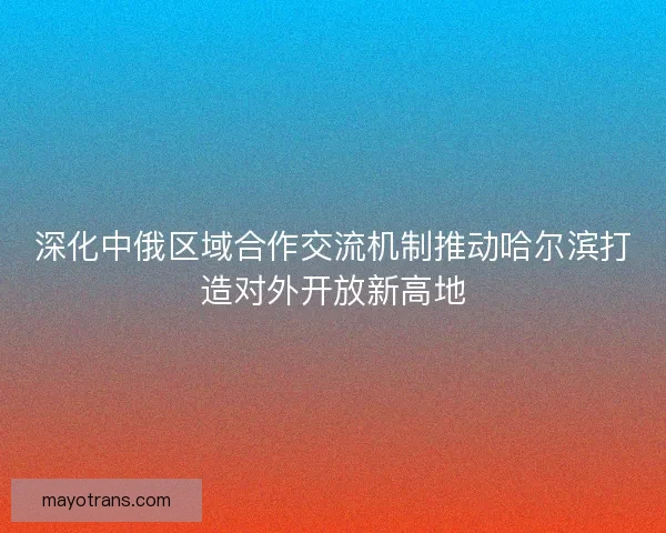 深化中俄区域合作交流机制推动哈尔滨打造对外开放新高地 深化中俄区域合作交流机制推动哈尔滨打造对外开放新高地