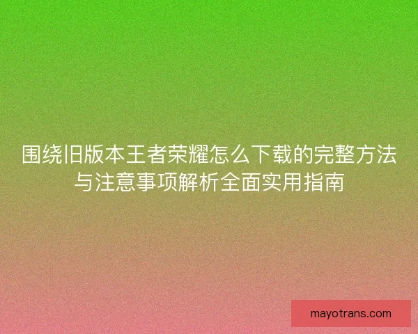围绕旧版本王者荣耀怎么下载的完整方法与注意事项解析全面实用指南